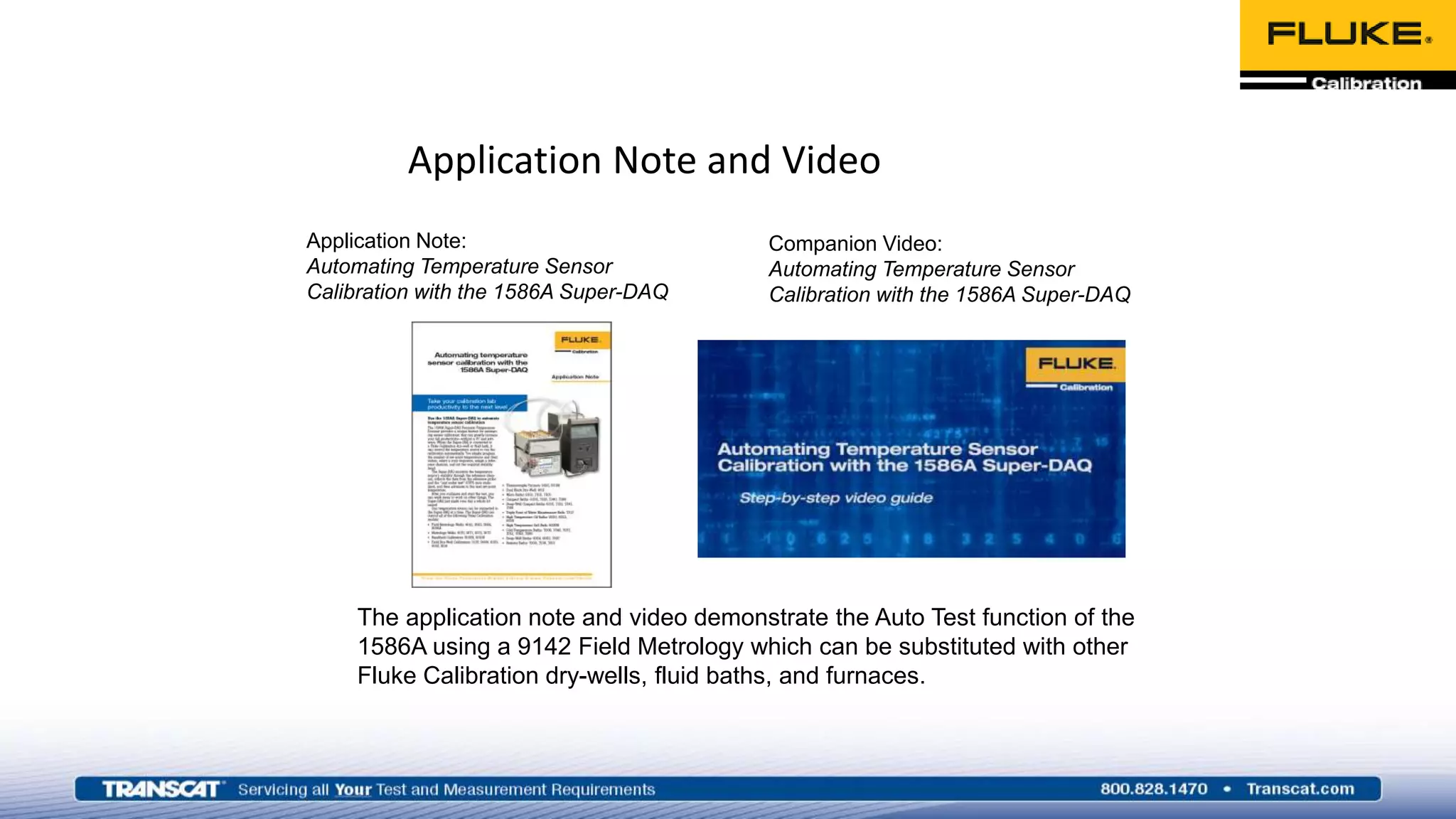 Application Note and Video
Application Note:
Automating Temperature Sensor
Calibration with the 1586A Super-DAQ
Companion Video:
Automating Temperature Sensor
Calibration with the 1586A Super-DAQ
The application note and video demonstrate the Auto Test function of the
1586A using a 9142 Field Metrology which can be substituted with other
Fluke Calibration dry-wells, fluid baths, and furnaces.
 