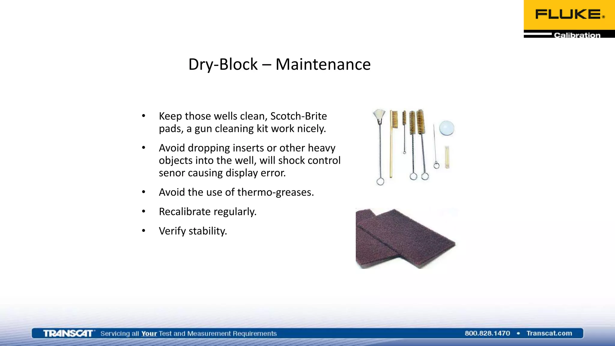 Dry-Block – Maintenance
• Keep those wells clean, Scotch-Brite
pads, a gun cleaning kit work nicely.
• Avoid dropping inserts or other heavy
objects into the well, will shock control
senor causing display error.
• Avoid the use of thermo-greases.
• Recalibrate regularly.
• Verify stability.
 