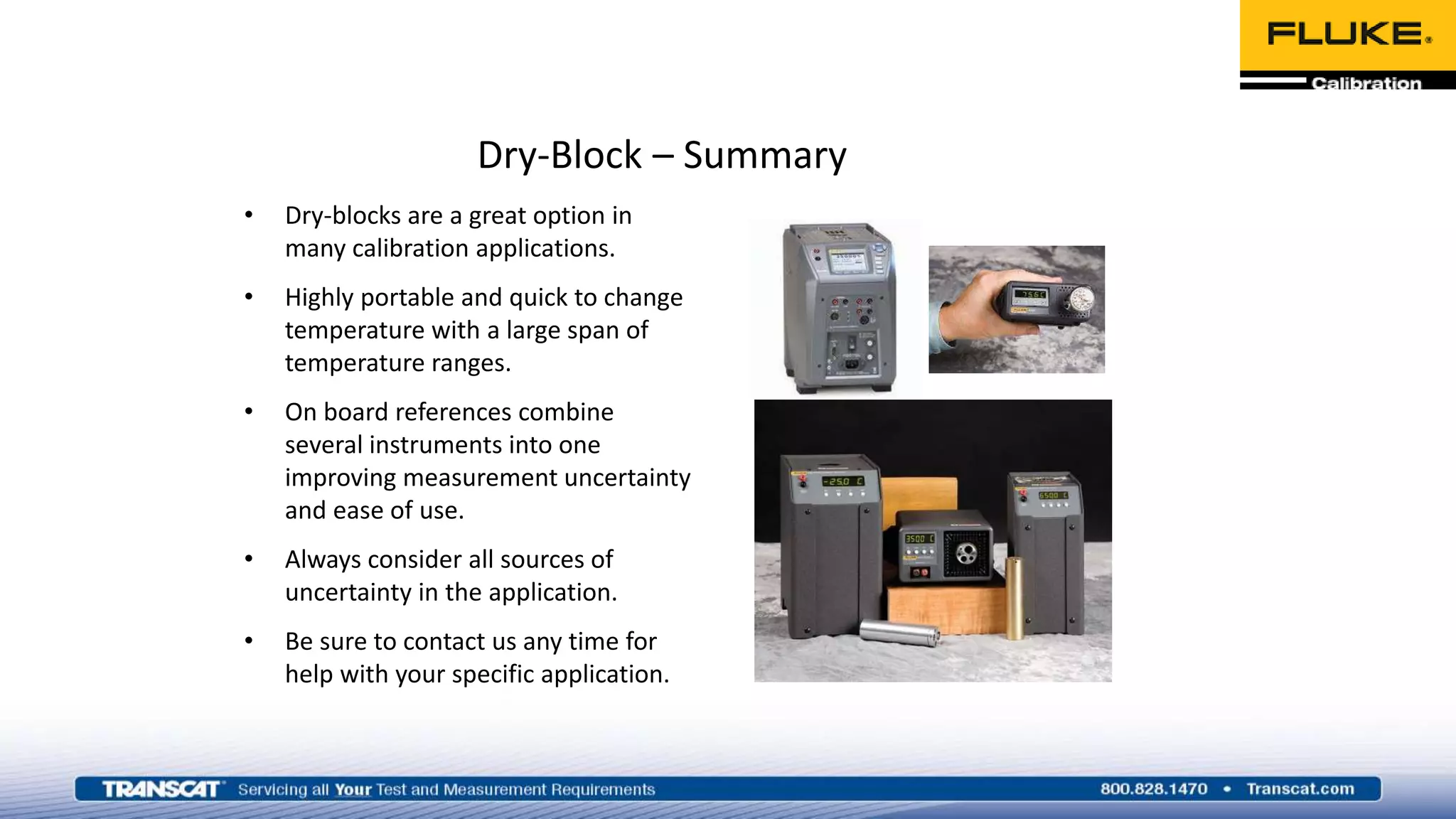 Dry-Block – Summary
• Dry-blocks are a great option in
many calibration applications.
• Highly portable and quick to change
temperature with a large span of
temperature ranges.
• On board references combine
several instruments into one
improving measurement uncertainty
and ease of use.
• Always consider all sources of
uncertainty in the application.
• Be sure to contact us any time for
help with your specific application.
 