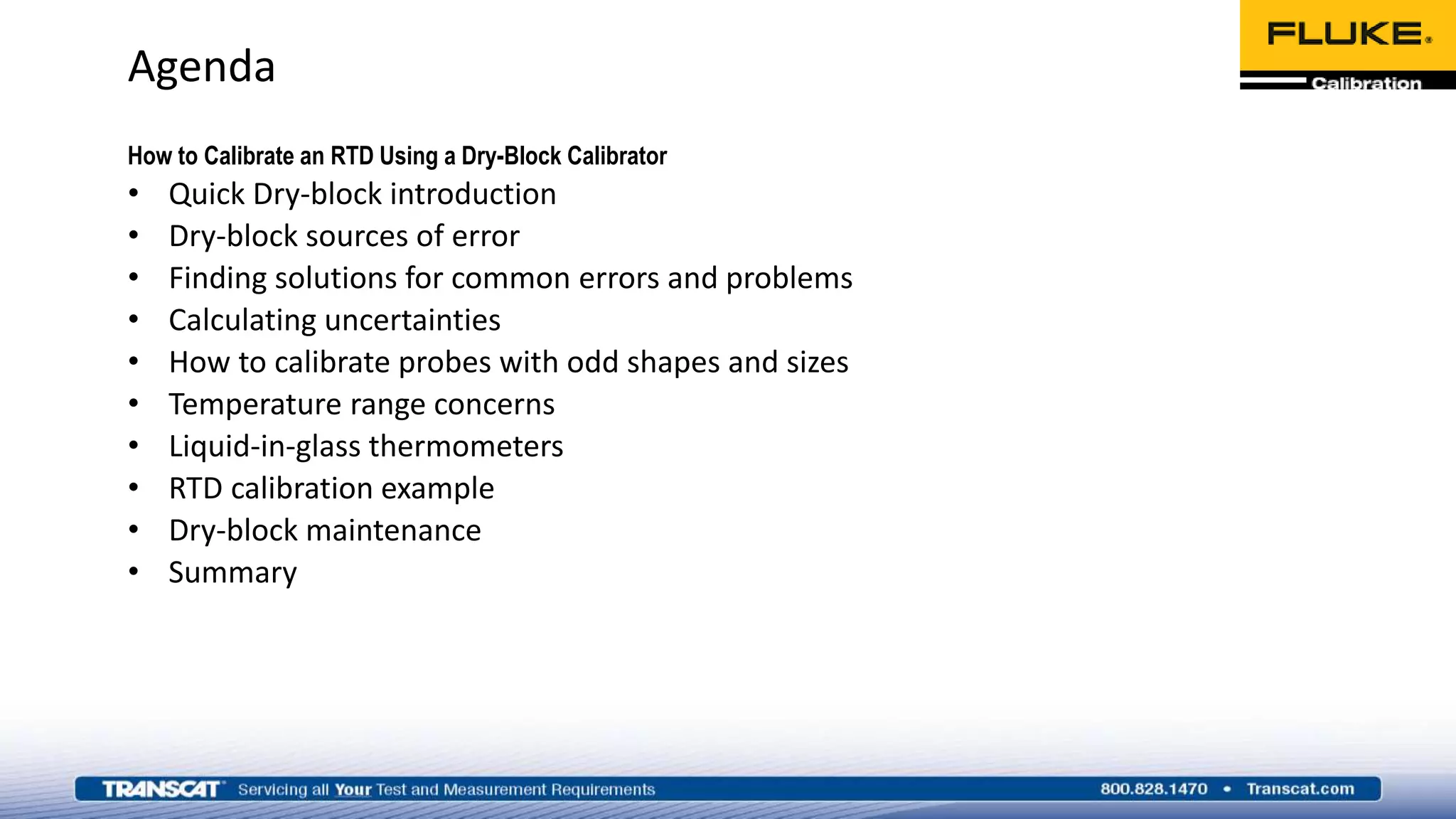 Agenda
How to Calibrate an RTD Using a Dry-Block Calibrator
• Quick Dry-block introduction
• Dry-block sources of error
• Finding solutions for common errors and problems
• Calculating uncertainties
• How to calibrate probes with odd shapes and sizes
• Temperature range concerns
• Liquid-in-glass thermometers
• RTD calibration example
• Dry-block maintenance
• Summary
 