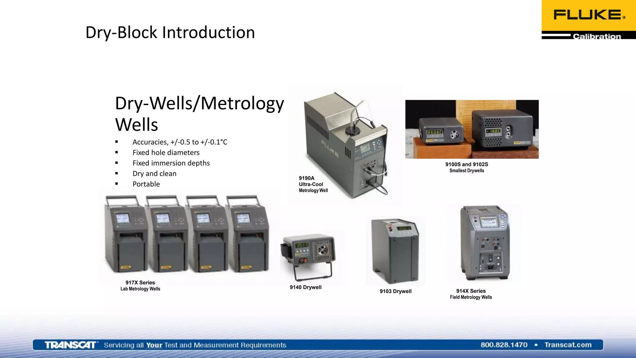 Dry-Block Introduction
Dry-Wells/Metrology
Wells
 Accuracies, +/-0.5 to +/-0.1°C
 Fixed hole diameters
 Fixed immersion depths
 Dry and clean
 Portable
 Fast temperature changes
 Internal reference probe
9190A
Ultra-Cool
Metrology Well
914X Series
Field Metrology Wells
917X Series
Lab Metrology Wells 9140 Drywell
9103 Drywell
9100S and 9102S
Smallest Drywells
 