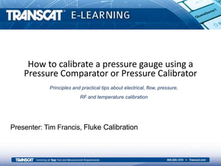 How to calibrate a pressure gauge using a
Pressure Comparator or Pressure Calibrator
Presenter: Tim Francis, Fluke Calibration
Principles and practical tips about electrical, flow, pressure,
RF and temperature calibration
 