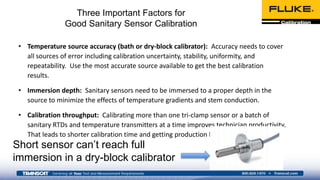 Three Important Factors for
Good Sanitary Sensor Calibration
• Temperature source accuracy (bath or dry-block calibrator): Accuracy needs to cover
all sources of error including calibration uncertainty, stability, uniformity, and
repeatability. Use the most accurate source available to get the best calibration
results.
• Immersion depth: Sanitary sensors need to be immersed to a proper depth in the
source to minimize the effects of temperature gradients and stem conduction.
• Calibration throughput: Calibrating more than one tri-clamp sensor or a batch of
sanitary RTDs and temperature transmitters at a time improves technician productivity.
That leads to shorter calibration time and getting production back on line quicker.
Short sensor can’t reach full
immersion in a dry-block calibrator
 
