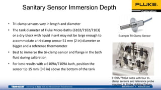 Sanitary Sensor Immersion Depth
• Tri-clamp sensors vary in length and diameter
• The tank diameter of Fluke Micro-Baths (6102/7102/7103)
or a dry-block with liquid insert may not be large enough to
accommodate a tri-clamp sensor 51 mm (2 in) diameter or
bigger and a reference thermometer
• Best to immerse the tri-clamp sensor and flange in the bath
fluid during calibration
• For best results with a 6109A/7109A bath, position the
sensor tip 15 mm (0.6 in) above the bottom of the tank
Example Tri-Clamp Sensor
6109A/7109A baths with four tri-
clamp sensors and reference probe
mounted in Probe Holding Fixture
 