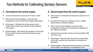 Two Methods for Calibrating Sanitary Sensors
1. Connected to the control system
 Unmount sensors from clamp and immerse in bath
 When sensors have stabilized, record the bath
temperature and the control room display temperature
 Advantages: Calibrates the whole system (loop).
Faster since sensors don’t need to be disconnected
from system.
 Disadvantages: May require two people to record data.
Errors with the sensors and/or transmitters may go
undetected.
2. Disconnected from the control system
 Place sensors in the bath and disconnect cable from the
transmitter
 Connect the sensors to a readout such as a 1586A
Super-DAQ (to calibrate multiple).
 When sensors have stabilized, record the bath
temperature and the sensor temperature displayed on
the 1586A Super-DAQ
 Calibrate the transmitter with the 4-20 mA 6109A/7109A
4-20 mA circuit
 Advantages: Requires only one person to record data.
Errors with sensors and transmitters are identified in
calibration.
 Disadvantages: Slower than leaving sensors connected
to the system. Not all data is in temperature units
 