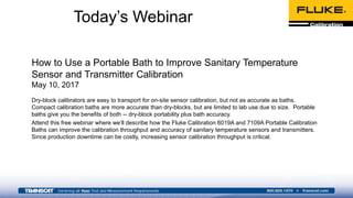 How to Use a Portable Bath to Improve Sanitary Temperature
Sensor and Transmitter Calibration
May 10, 2017
Dry-block calibrators are easy to transport for on-site sensor calibration, but not as accurate as baths.
Compact calibration baths are more accurate than dry-blocks, but are limited to lab use due to size. Portable
baths give you the benefits of both -- dry-block portability plus bath accuracy.
Attend this free webinar where we’ll describe how the Fluke Calibration 6019A and 7109A Portable Calibration
Baths can improve the calibration throughput and accuracy of sanitary temperature sensors and transmitters.
Since production downtime can be costly, increasing sensor calibration throughput is critical.
Today’s Webinar
 