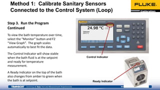 Step 3. Run the Program
Continued
To view the bath temperature over time,
select the “Monitor” button and F2
“View Graph”. The graph scales
automatically to best fit the data.
The Control Indicator will show stable
when the bath fluid is at the setpoint
and ready for temperature
measurement.
A Ready Indicator on the top of the bath
also changes from amber to green when
the bath is at setpoint. Ready Indicator
Control Indicator
Method 1: Calibrate Sanitary Sensors
Connected to the Control System (Loop)
 