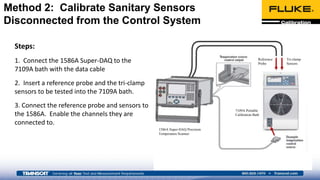 Steps:
1. Connect the 1586A Super-DAQ to the
7109A bath with the data cable
2. Insert a reference probe and the tri-clamp
sensors to be tested into the 7109A bath.
3. Connect the reference probe and sensors to
the 1586A. Enable the channels they are
connected to.
Method 2: Calibrate Sanitary Sensors
Disconnected from the Control System
Reference
Probe
Tri-clamp
Sensors
1586A Super-DAQ Precision
Temperature Scanner
7109A Portable
Calibration Bath
 