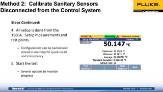 Steps Continued:
4. All setup is done from the
1586A. Setup measurements and
test points.
– Configurations can be named and
stored in memory for quick recall
and consistency
5. Start the test
– Several options to monitor
progress
Method 2: Calibrate Sanitary Sensors
Disconnected from the Control System
 