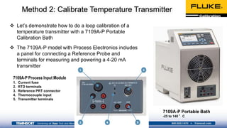 Method 2: Calibrate Temperature Transmitter
 Let’s demonstrate how to do a loop calibration of a
temperature transmitter with a 7109A-P Portable
Calibration Bath
 The 7109A-P model with Process Electronics includes
a panel for connecting a Reference Probe and
terminals for measuring and powering a 4-20 mA
transmitter
7109A-P Portable Bath
-25 to 140 °C
7109A-P Process Input Module
1. Current fuse
2. RTD terminals
3. Reference PRT connector
4. Thermocouple input
5. Transmitter terminals
 