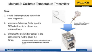 Method 2: Calibrate Temperature Transmitter
Steps:
1. Isolate the temperature transmitter
from the process.
2. Immerse a Reference Probe into the
7109A bath so tip is 15 mm from
bottom of bath.
3. Immerse the transmitter sensor in the
bath allowing fluid to cover the
flange.
Immerse Reference Probe and
Temperature Transmitter
Tip: a rule of thumb for reference probe immersion depth is
20 times the diameter of the sheath, plus length of the
sensor
 