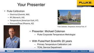 Your Presenter
• Fluke Calibration
– Electrical (Everett, WA)
– RF (Norwich, UK)
– Temperature (American Fork, UT)
– Pressure/Flow (Phoenix, AZ)
Fluke Calibration, Temperature, American Fork, UT
• Presenter: Michael Coleman
– Fluke Corporate Temperature Metrologist
• With Fluke/Hart Scientific 20 years
– Primary Temperature Calibration Lab
– TCAL Service Department
 
