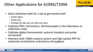 Other Applications for 6109A/7109A
• Ideal calibration bath for a lab to get started with
– Great specs
– Small size
– Flexible (in lab use, on-site use, etc.)
• Calibrate PRTs, thermistors, thermocouples in the laboratory or
calibration shop
• Calibrate digital thermometer systems (readout and probe
connected)
• Interface with 1586A readout system and high-quality PRT for
improved uncertainties and process throughput
 