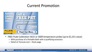 Current Promotion
• FREE Fluke Calibration 5615 or 5609 temperature probe (up to $1,311 value)
– With purchase of a Portable Bath with a qualifying accessory
– Detail at Transcat.com – Deals page
 
