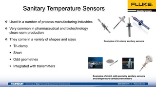 Sanitary Temperature Sensors
 Used in a number of process manufacturing industries
 Very common in pharmaceutical and biotechnology
clean room production
 They come in a variety of shapes and sizes
 Tri-clamp
 Short
 Odd geometries
 Integrated with transmitters
Examples of tri-clamp sanitary sensors
Examples of short, odd geometry sanitary sensors
and temperature sanitary transmitters
 