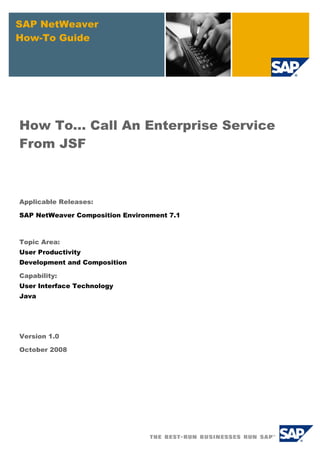 SAP NetWeaver
How-To Guide




How To... Call An Enterprise Service
From JSF



Applicable Releases:

SAP NetWeaver Composition Environment 7.1



Topic Area:
User Productivity
Development and Composition

Capability:
User Interface Technology
Java




Version 1.0

October 2008
 