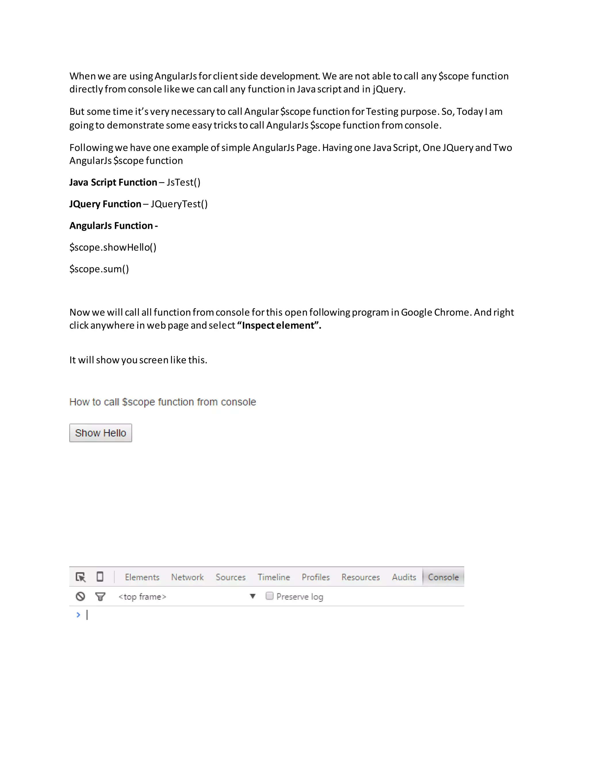 Whenwe are usingAngularJsforclientside development.We are not able tocall any$scope function directlyfromconsole likewe cancall any functionin Javascriptand in jQuery. But some time it’sverynecessaryto call Angular$scope functionforTesting purpose.So,TodayIam goingto demonstrate some easytrickstocall AngularJs$scope functionfromconsole. Followingwe have one example of simple AngularJsPage.Havingone JavaScript,One JQueryandTwo AngularJs$scope function Java Script Function– JsTest() JQuery Function– JQueryTest() AngularJs Function- $scope.showHello() $scope.sum() Nowwe will call all functionfromconsole forthis open followingprogram inGoogle Chrome.Andright clickanywhere in webpage andselect “Inspectelement”. It will showyouscreenlike this. 