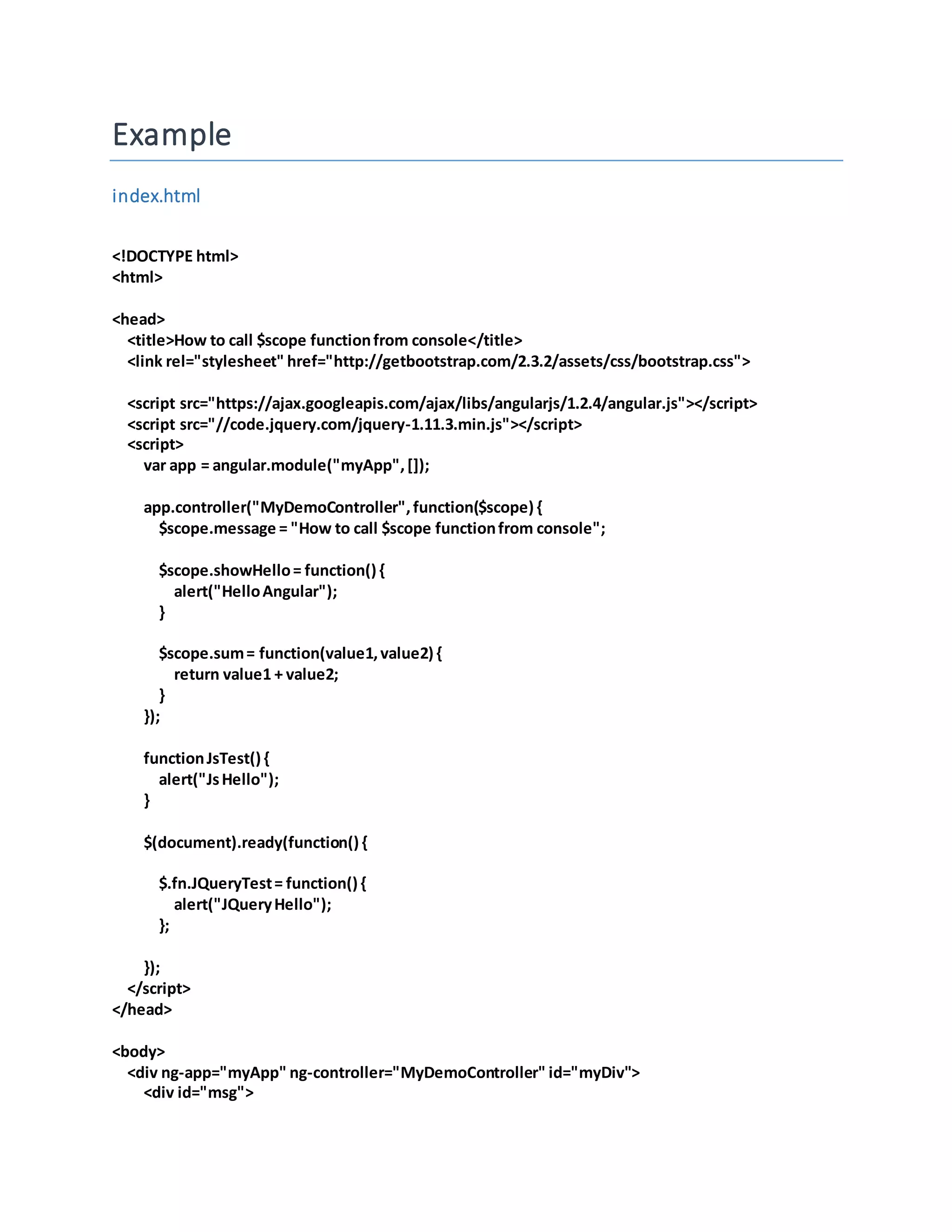 Example index.html <!DOCTYPE html> <html> <head> <title>How to call $scope functionfrom console</title> <link rel="stylesheet" href="http://getbootstrap.com/2.3.2/assets/css/bootstrap.css"> <script src="https://ajax.googleapis.com/ajax/libs/angularjs/1.2.4/angular.js"></script> <script src="//code.jquery.com/jquery-1.11.3.min.js"></script> <script> var app = angular.module("myApp",[]); app.controller("MyDemoController",function($scope) { $scope.message = "How to call $scope functionfrom console"; $scope.showHello= function() { alert("HelloAngular"); } $scope.sum= function(value1,value2) { return value1 + value2; } }); functionJsTest() { alert("JsHello"); } $(document).ready(function() { $.fn.JQueryTest= function() { alert("JQueryHello"); }; }); </script> </head> <body> <div ng-app="myApp" ng-controller="MyDemoController" id="myDiv"> <div id="msg"> 