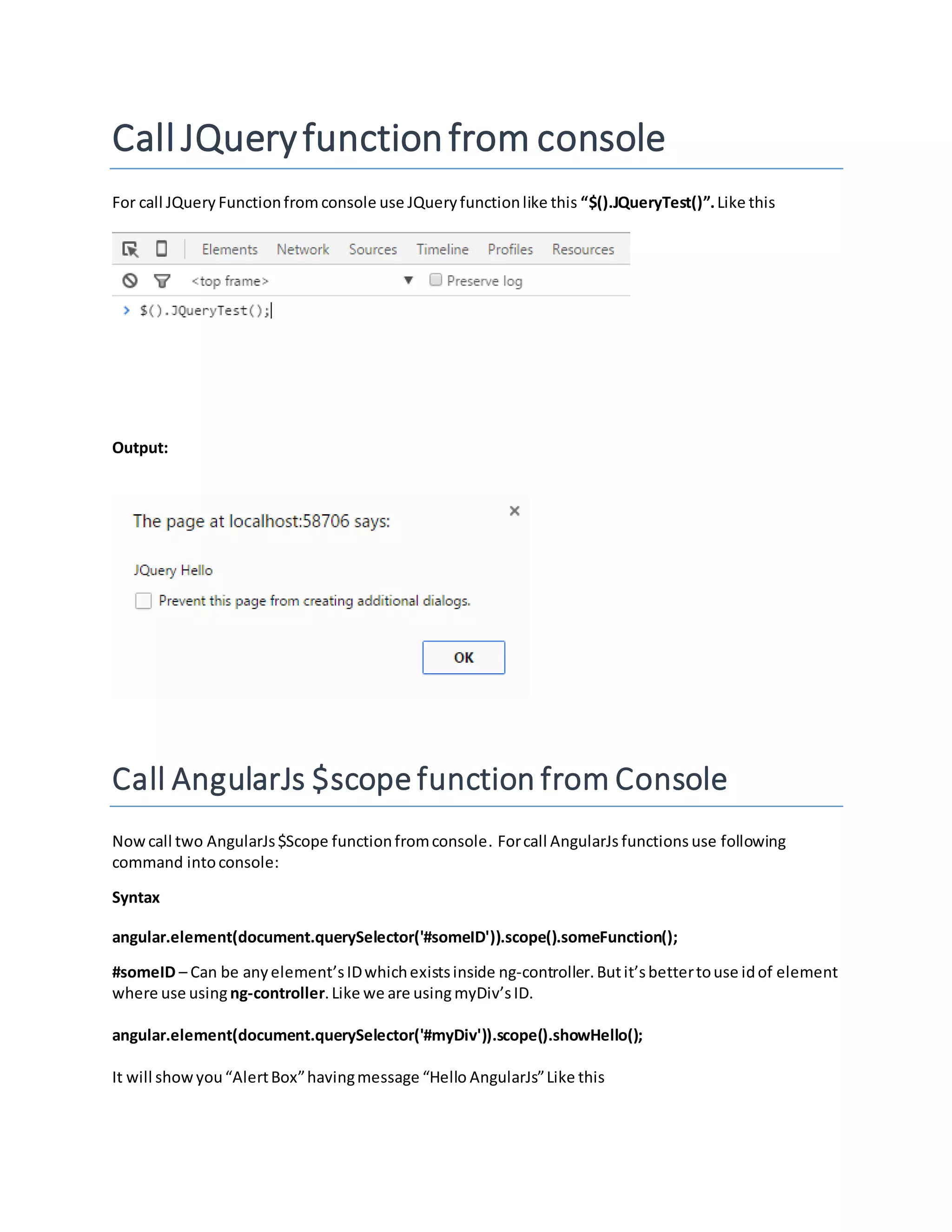 Call JQueryfunctionfrom console For call JQuery Functionfrom console use JQueryfunctionlike this “$().JQueryTest()”.Like this Output: Call AngularJs $scope function from Console Nowcall two AngularJs$Scope functionfromconsole. Forcall AngularJs functions use following command intoconsole: Syntax angular.element(document.querySelector('#someID')).scope().someFunction(); #someID – Can be anyelement’sIDwhichexistsinside ng-controller.Butit’sbettertouse idof element where use using ng-controller.Like we are usingmyDiv’sID. angular.element(document.querySelector('#myDiv')).scope().showHello(); It will showyou“AlertBox”havingmessage “Hello AngularJs”Like this 