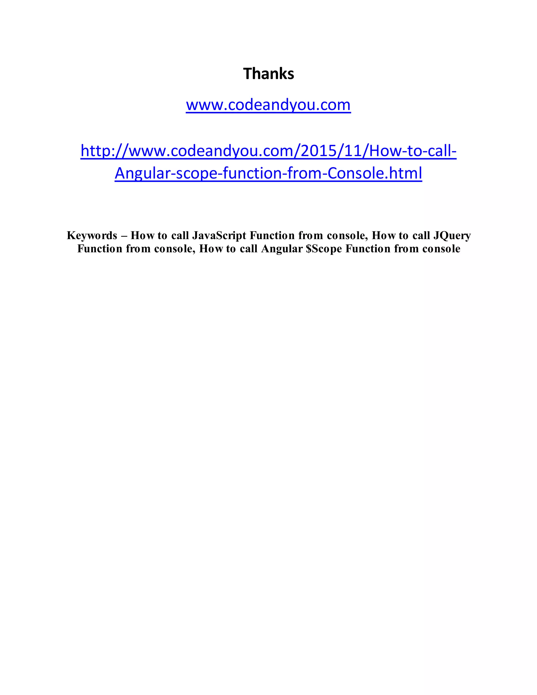 Thanks www.codeandyou.com http://www.codeandyou.com/2015/11/How-to-call- Angular-scope-function-from-Console.html Keywords – How to call JavaScript Function from console, How to call JQuery Function from console, How to call Angular $Scope Function from console 