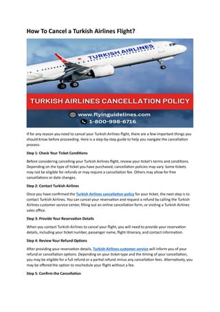 How To Cancel a Turkish Airlines Flight?
If for any reason you need to cancel your Turkish Airlines flight, there are a few important things you
should know before proceeding. Here is a step-by-step guide to help you navigate the cancellation
process:
Step 1: Check Your Ticket Conditions
Before considering cancelling your Turkish Airlines flight, review your ticket's terms and conditions.
Depending on the type of ticket you have purchased, cancellation policies may vary. Some tickets
may not be eligible for refunds or may require a cancellation fee. Others may allow for free
cancellations or date changes.
Step 2: Contact Turkish Airlines
Once you have confirmed the Turkish Airlines cancellation policy for your ticket, the next step is to
contact Turkish Airlines. You can cancel your reservation and request a refund by calling the Turkish
Airlines customer service center, filling out an online cancellation form, or visiting a Turkish Airlines
sales office.
Step 3: Provide Your Reservation Details
When you contact Turkish Airlines to cancel your flight, you will need to provide your reservation
details, including your ticket number, passenger name, flight itinerary, and contact information.
Step 4: Review Your Refund Options
After providing your reservation details, Turkish Airlines customer service will inform you of your
refund or cancellation options. Depending on your ticket type and the timing of your cancellation,
you may be eligible for a full refund or a partial refund minus any cancellation fees. Alternatively, you
may be offered the option to reschedule your flight without a fee.
Step 5: Confirm the Cancellation
 