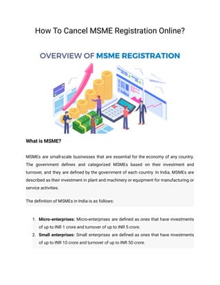 How To Cancel MSME Registration Online?
What is MSME?
MSMEs are small-scale businesses that are essential for the economy of any country.
The government defines and categorized MSMEs based on their investment and
turnover, and they are defined by the government of each country. In India, MSMEs are
described as their investment in plant and machinery or equipment for manufacturing or
service activities.
The definition of MSMEs in India is as follows:
1. Micro-enterprises: Micro-enterprises are defined as ones that have investments
of up to INR 1 crore and turnover of up to INR 5 crore.
2. Small enterprises: Small enterprises are defined as ones that have investments
of up to INR 10 crore and turnover of up to INR 50 crore.
 