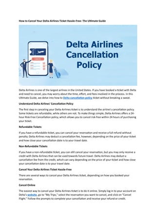 How to Cancel Your Delta Airlines Ticket Hassle-Free: The Ultimate Guide
Delta Airlines is one of the largest airlines in the United States. If you have booked a ticket with Delta
and need to cancel, you may worry about the time, effort, and fees involved in the process. In this
Ultimate Guide, we delve into how to Delta cancellation policy ticket without breaking a sweat.
Understand Delta Airlines' Cancellation Policy
The first step in canceling your Delta Airlines ticket is to understand the airline's cancellation policy.
Some tickets are refundable, while others are not. To make things simple, Delta Airlines offers a 24-
hour Risk-Free Cancellation policy, which allows you to cancel risk-free within 24 hours of purchasing
your ticket.
Refundable Tickets
If you have a refundable ticket, you can cancel your reservation and receive a full refund without
penalty. Delta Airlines may deduct a cancellation fee, however, depending on the price of your ticket
and how close your cancellation date is to your travel date.
Non-Refundable Tickets
If you have a non-refundable ticket, you can still cancel your reservation, but you may only receive a
credit with Delta Airlines that can be used towards future travel. Delta Airlines may deduct a
cancellation fee from the credit, which can vary depending on the price of your ticket and how close
your cancellation date is to your travel date.
Cancel Your Delta Airlines Ticket Hassle-Free
There are several ways to cancel your Delta Airlines ticket, depending on how you booked your
reservation.
Cancel Online
The easiest way to cancel your Delta Airlines ticket is to do it online. Simply log in to your account on
Delta's website, go to "My Trips," select the reservation you want to cancel, and click on "Cancel
Flight." Follow the prompts to complete your cancellation and receive your refund or credit.
 