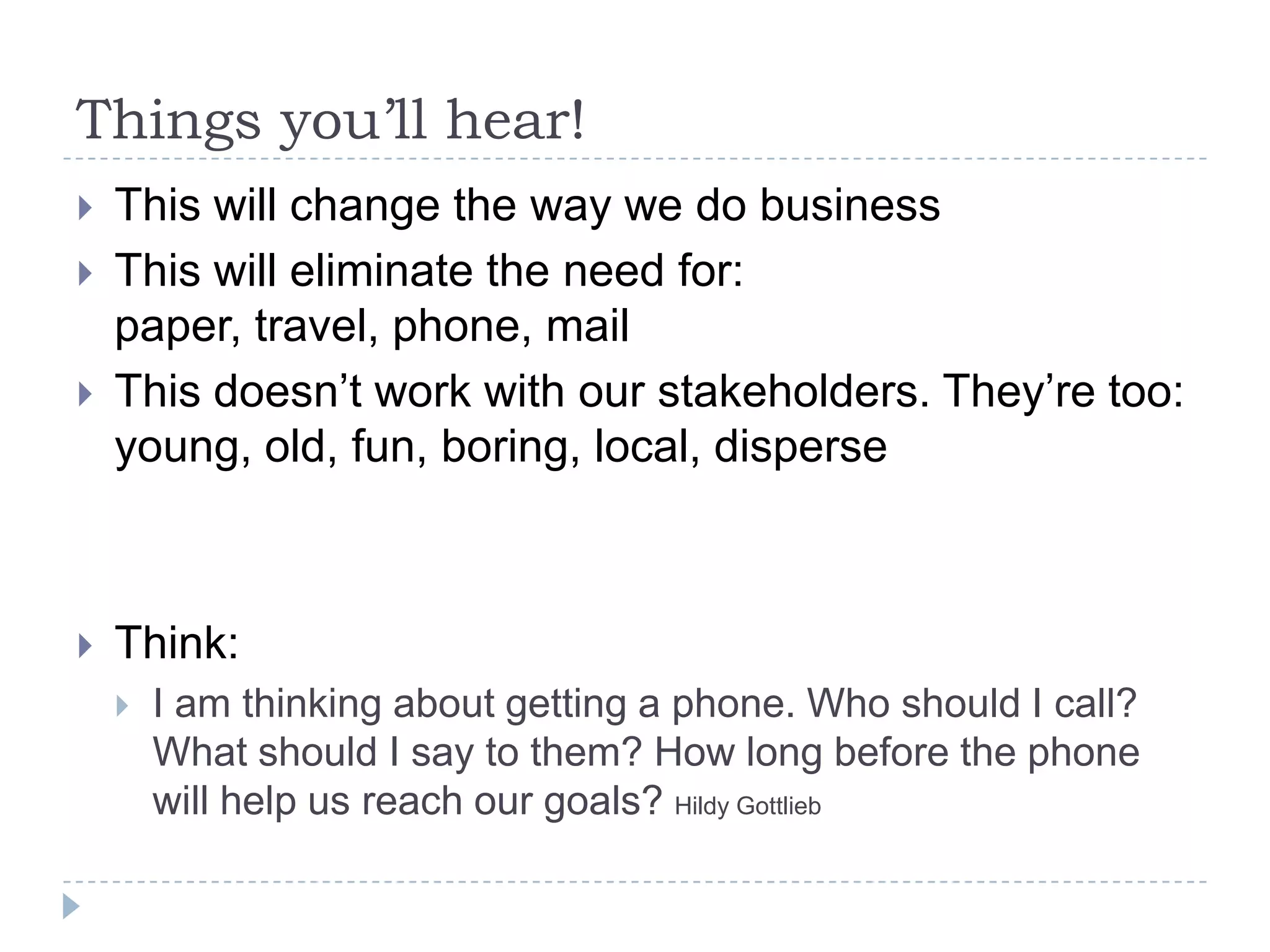 Things you’ll hear!This will change the way we do businessThis will eliminate the need for: paper, travel, phone, mailThis doesn’t work with our stakeholders. They’re too: young, old, fun, boring, local, disperseThink:I am thinking about getting a phone. Who should I call? What should I say to them? How long before the phone will help us reach our goals? Hildy Gottlieb