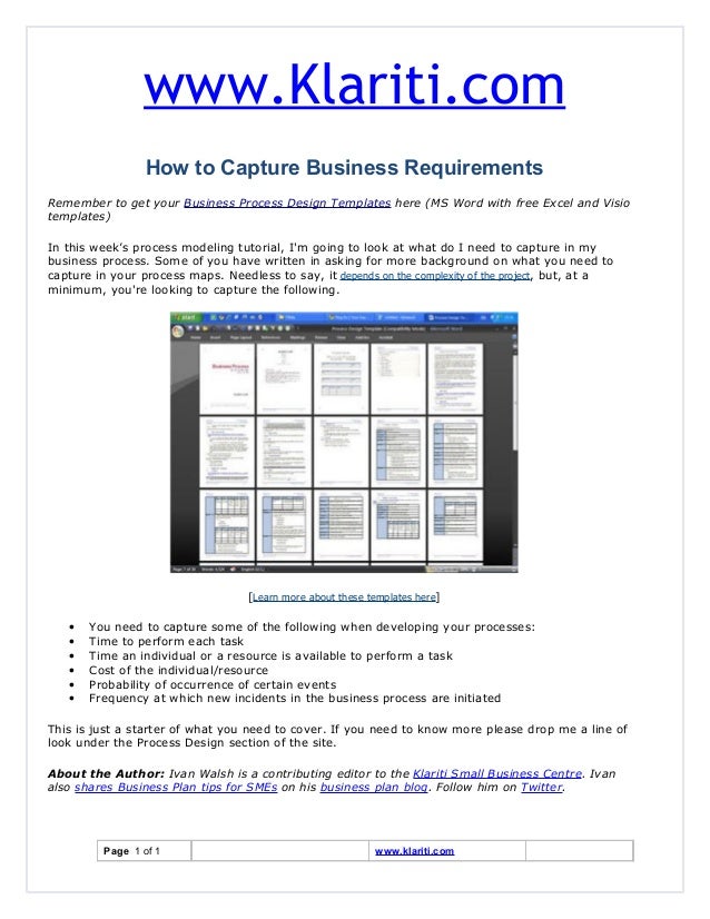 www.Klariti.com
How to Capture Business Requirements
Remember to get your Business Process Design Templates here (MS Word with free Excel and Visio
templates)
In this week’s process modeling tutorial, I'm going to look at what do I need to capture in my
business process. Some of you have written in asking for more background on what you need to
capture in your process maps. Needless to say, it depends on the complexity of the project, but, at a
minimum, you're looking to capture the following.
[Learn more about these templates here]
• You need to capture some of the following when developing your processes:
• Time to perform each task
• Time an individual or a resource is available to perform a task
• Cost of the individual/resource
• Probability of occurrence of certain events
• Frequency at which new incidents in the business process are initiated
This is just a starter of what you need to cover. If you need to know more please drop me a line of
look under the Process Design section of the site.
About the Author: Ivan Walsh is a contributing editor to the Klariti Small Business Centre. Ivan
also shares Business Plan tips for SMEs on his business plan blog. Follow him on Twitter.
Page 1 of 1 www.klariti.com
 