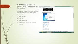 A screenshot is an image
showing every single item on
the screen.
Notice that everything shows. You can
see all of the following items in this
screenshot:
• Start button
• Task bar
• Time and date
• Other open tabs in the internet
browser
 