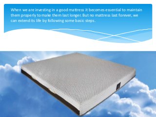 When we are investing in a good mattress it becomes essential to maintain
them properly to make them last longer. But no mattress last forever, we
can extend its life by following some basic steps.
 