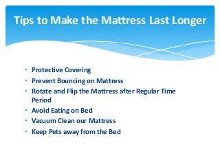• Protective Covering
• Prevent Bouncing on Mattress
• Rotate and Flip the Mattress after Regular Time
Period
• Avoid Eating on Bed
• Vacuum Clean our Mattress
• Keep Pets away from the Bed
Tips to Make the Mattress Last Longer
 