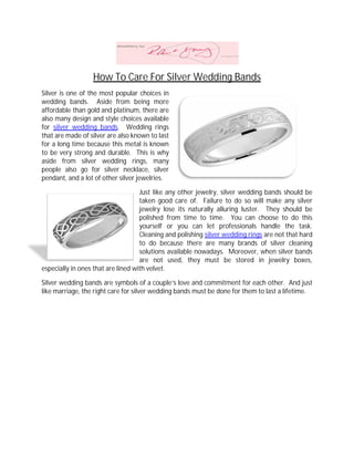 How To Care For Silver Wedding Bands
Silver is one of the most popular choices in
wedding bands. Aside from being more
affordable than gold and platinum, there are
also many design and style choices available
for silver wedding bands. Wedding rings
that are made of silver are also known to last
for a long time because this metal is known
to be very strong and durable. This is why
aside from silver wedding rings, many
                ilver
people also go for silver necklace, silver
pendant, and a lot of other silver jewelries.

                                    Just like any other jewelry, silver wedding bands should be
                                    taken good care of. Failure to do so will make any silver
                                    jewelry lose its naturally alluring luster. They should be
                                                          rally
                                    polished from time to time. You can choose to do this
                                    yourself or you can let professionals handle the task.
                                    Cleaning and polishing silver wedding rings are not that hard
                                    to do because there are many brands of silver cleaning
                                    solutions available nowadays. Moreover, when silver bands
                                    are not used, they must be stored in jewelry boxes,
especially in ones that are lined with velvet.

Silver wedding bands are symbols of a couple’s love and commitment for each other. And just
              g
like marriage, the right care for silver wedding bands must be done for them to last a lifetime.
 