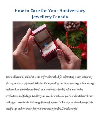 How to Care for Your Anniversary
Jewellery Canada
Love is all around, and what is the preferable method for celebrating it with a stunning
piece of anniversary jewelry? Whether it's a sparkling precious stone ring, a shimmering
neckband, or a smooth wristband, your anniversary jewelry holds inestimable
recollections and feelings. Yet, like your love, these valuable pearls and metals need care
and regard to maintain their magnificence for years. In this way, we should plunge into
specific tips on how to care for your anniversary jewelry, Canadian style!
 
