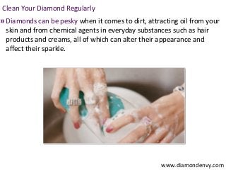 Clean Your Diamond Regularly
» Diamonds can be pesky when it comes to dirt, attracting oil from your
 skin and from chemical agents in everyday substances such as hair
 products and creams, all of which can alter their appearance and
 affect their sparkle.




                                                    www.diamondenvy.com
 