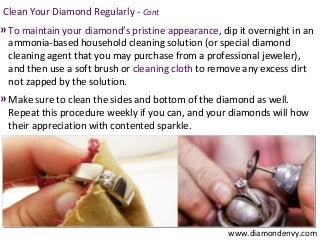 Clean Your Diamond Regularly - Cont
» To maintain your diamond’s pristine appearance, dip it overnight in an
 ammonia-based household cleaning solution (or special diamond
 cleaning agent that you may purchase from a professional jeweler),
 and then use a soft brush or cleaning cloth to remove any excess dirt
 not zapped by the solution.
» Make sure to clean the sides and bottom of the diamond as well.
 Repeat this procedure weekly if you can, and your diamonds will how
 their appreciation with contented sparkle.




                                                    www.diamondenvy.com
 