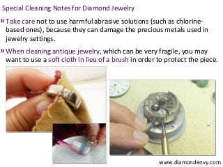 Special Cleaning Notes for Diamond Jewelry
» Take care not to use harmful abrasive solutions (such as chlorine-
 based ones), because they can damage the precious metals used in
 jewelry settings.
» When cleaning antique jewelry, which can be very fragile, you may
 want to use a soft cloth in lieu of a brush in order to protect the piece.




                                                      www.diamondenvy.com
 