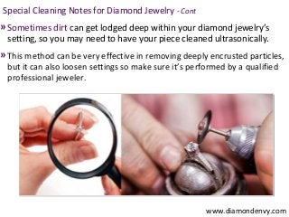 Special Cleaning Notes for Diamond Jewelry - Cont
» Sometimes dirt can get lodged deep within your diamond jewelry’s
  setting, so you may need to have your piece cleaned ultrasonically.
» This method can be very effective in removing deeply encrusted particles,
  but it can also loosen settings so make sure it’s performed by a qualified
  professional jeweler.




                                                        www.diamondenvy.com
 