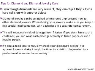 Tips for Diamond and Diamond Jewelry Care
» Even though diamonds are very resilient, they can chip if they suffer a
  hard collision with another object.
» Diamond jewelry can be scratched when stored unprotected next to
  other diamond jewelry. When storing your jewelry, make sure you keep it
  in a special lined container, with each piece in a separate compartment.

» This will reduce any risk of damage from friction. If you don’t have such a
  container, you can wrap each piece generously in tissue paper, or use a
  jewelry pouch.
» It’s also a good idea to regularly check your diamond’s setting; if it
  appears loose or shaky, it might be time for a visit to the jeweler for a
  professional to secure the mounting.




                                                          www.diamondenvy.com
 