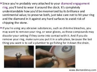 » Since you’re probably very attached to your diamond engagement
  ring, you’ll tend to wear it around the clock. It’s completely
  understandable how you’d be mesmerized by its brilliance and
  sentimental value; to preserve both, just take care not to hit your ring
  and the diamond in it against any hard surfaces to avoid risk of
  chipping the stone.
» If you’re using any abrasive substances, such as chlorine bleaches, you
  may want to remove your ring, or wear gloves, as these compounds may
  discolor your setting if they come into contact with it. And if you do
  remove your ring, make sure you put it in a safe place, because the last
  thing you want is to call a plumber to go fishing for it down the drain.




                                                       www.diamondenvy.com
 