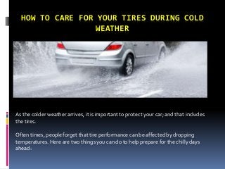 HOW TO CARE FOR YOUR TIRES DURING COLD
WEATHER
As the colder weather arrives, it is important to protect your car; and that includes
the tires.
Often times, people forget that tire performance can be affected by dropping
temperatures. Here are two things you can do to help prepare for the chilly days
ahead:
 