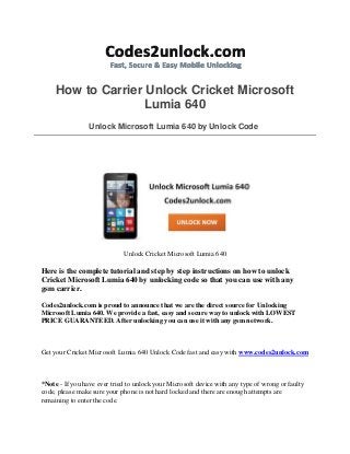 How to Carrier Unlock Cricket Microsoft
Lumia 640
Unlock Microsoft Lumia 640 by Unlock Code
Unlock Cricket Microsoft Lumia 640
Here is the complete tutorial and step by step instructions on how to unlock
Cricket Microsoft Lumia 640 by unlocking code so that you can use with any
gsm carrier.
Codes2unlock.com is proud to announce that we are the direct source for Unlocking
Microsoft Lumia 640. We provide a fast, easy and secure way to unlock with LOWEST
PRICE GUARANTEED. After unlocking you can use it with any gsm network.
Get your Cricket Microsoft Lumia 640 Unlock Code fast and easy with www.codes2unlock.com
*Note - If you have ever tried to unlock your Microsoft device with any type of wrong or faulty
code, please make sure your phone is not hard locked and there are enough attempts are
remaining to enter the code.
 