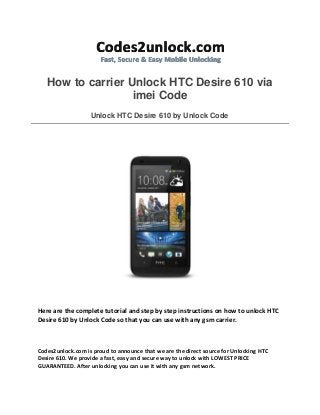 How to carrier Unlock HTC Desire 610 via
imei Code
Unlock HTC Desire 610 by Unlock Code
Here are the complete tutorial and step by step instructions on how to unlock HTC
Desire 610 by Unlock Code so that you can use with any gsm carrier.
Codes2unlock.com is proud to announce that we are the direct source for Unlocking HTC
Desire 610. We provide a fast, easy and secure way to unlock with LOWEST PRICE
GUARANTEED. After unlocking you can use it with any gsm network.
 