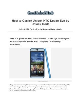 How to Carrier Unlock HTC Desire Eye by
Unlock Code
Unlock HTC Desire Eye by Network Unlock Code
Here is a guide on how to unlock HTC Desire Eye for any gsm
network by unlock code with complete step by step
instruction.
Unlock HTC Desire Eye
This guide contains complete procedure you need to know for unlocking HTC Desire Eye, Like
from where to get the code, what is the process flow and how to input the codes in your
phone. The whole process is very simple and will take just couple of minutes and even you
didn't need any technical expertise at all.
 