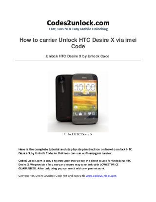 How to carrier Unlock HTC Desire X via imei
Code
Unlock HTC Desire X by Unlock Code
Unlock HTC Desire X
Here is the complete tutorial and step by step instruction on how to unlock HTC
Desire X by Unlock Code so that you can use with any gsm carrier.
Codes2unlock.com is proud to announce that we are the direct source for Unlocking HTC
Desire X. We provide a fast, easy and secure way to unlock with LOWEST PRICE
GUARANTEED. After unlocking you can use it with any gsm network.
Get your HTC Desire X Unlock Code fast and easy with www.codes2unlock.com
 