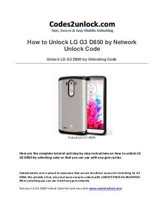 How to Unlock LG G3 D850 by Network
Unlock Code
Unlock LG G3 D850 by Unlocking Code
Unlock LG G3 D850
Here are the complete tutorial and step by step instructions on how to unlock LG
G3 D850 by unlocking code so that you can use with any gsm carrier.
Codes2unlock.com is proud to announce that we are the direct source for Unlocking LG G3
D850. We provide a fast, easy and secure way to unlock with LOWEST PRICE GUARANTEED.
After unlocking you can use it with any gsm network.
Get your LG G3 D850 Unlock Code fast and easy with www.codes2unlock.com
 