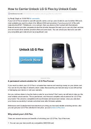 Unlock LG G Flex
How to Carrier Unlock LG G Flex by Unlock Code
mobisource.net/2015/02/how-to-carrier-unlock-lg-g-flex-by-code.html
by Ranjit Singh on 10:56 PM No comments
If your LG G Flex is locked to use with specific carrier, and you are not able to use it another SIM card,
most probably you want to unlock it for different SIM card providers. If you buy your LG G Flex with
networks like AT&T, T-Mobile etc. on a contract, then you phone is Sim Locked with that network.
Network service provider companies locked the phones because the want you to use only their services
and not moved when another provider offers are come back. You can unlock your device to use with
any compatible gsm network and save significant cost.
A permanent unlock solution for LG G Flex Forever
If you want to unlock your LG G Flex in a hassle free manner and save big money on your phone cost.
You can do it by the help of network unlock codes. Because they are fast and easy to use without fear
of damaging your device or void your warranty.
Are you confuse where to buy the factory code for your device? Don't worry we will help to take you the
most reliable unlock service. This is permanent, one time and complete unlock solution for LG G Flex
any model. This unlock is compatible with any firmware and base band version. once you unlocked
your device successfully it remains unlocked even after firmware updates.
Mobisource and Codes2unlock have teamed up to bring you best and reliable unlocking service. also
you can get your LG G Flex unlocked in low price. you can unlock G Flex now
Why unlock your LG G Flex
There are several reasons and benefits of unlocking your LG G Flex, Top of them are.
1. You can use your device with any compatible GSM SIM card
 