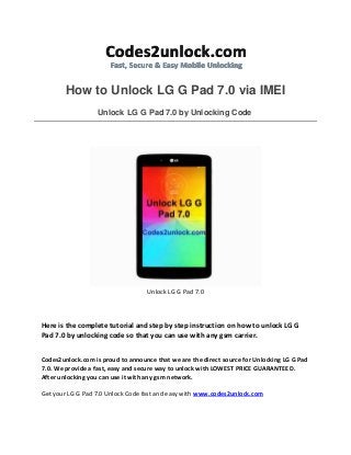 How to Unlock LG G Pad 7.0 via IMEI Unlock LG G Pad 7.0 by Unlocking Code 
Unlock LG G Pad 7.0 
Here is the complete tutorial and step by step instruction on how to unlock LG G Pad 7.0 by unlocking code so that you can use with any gsm carrier. 
Codes2unlock.com is proud to announce that we are the direct source for Unlocking LG G Pad 7.0. We provide a fast, easy and secure way to unlock with LOWEST PRICE GUARANTEED. After unlocking you can use it with any gsm network. 
Get your LG G Pad 7.0 Unlock Code fast and easy with www.codes2unlock.com  