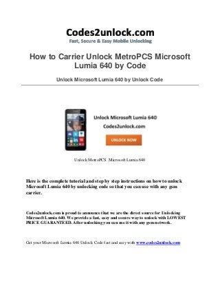 How to Carrier Unlock MetroPCS Microsoft
Lumia 640 by Code
Unlock Microsoft Lumia 640 by Unlock Code
Unlock MetroPCS Microsoft Lumia 640
Here is the complete tutorial and step by step instructions on how to unlock
Microsoft Lumia 640 by unlocking code so that you can use with any gsm
carrier.
Codes2unlock.com is proud to announce that we are the direct source for Unlocking
Microsoft Lumia 640. We provide a fast, easy and secure way to unlock with LOWEST
PRICE GUARANTEED. After unlocking you can use it with any gsm network.
Get your Microsoft Lumia 640 Unlock Code fast and easy with www.codes2unlock.com
 