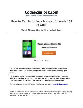How to Carrier Unlock Microsoft Lumia 435
by Code
Unlock Microsoft Lumia 435 by Unlock Code
Unlock Microsoft Lumia 435
Here is the complete tutorial and step by step instructions on how to unlock
Microsoft Lumia 435 by unlocking code so that you can use with any gsm
carrier.
Codes2unlock.com is proud to announce that we are the direct source for Unlocking
Microsoft Lumia 435. We provide a fast, easy and secure way to unlock with LOWEST
PRICE GUARANTEED. After unlocking you can use it with any gsm network.
Get your Microsoft Lumia 435 Unlock Code fast and easy with www.codes2unlock.com
*Note - If you have ever tried to unlock your Microsoft device with any type of wrong or faulty
code, please make sure your phone is not hard locked and there are enough attempts are
remaining to enter the code.
 